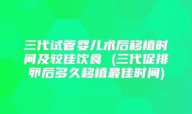 三代试管婴儿术后移植时间及较佳饮食 (三代促排卵后多久移植最佳时间)