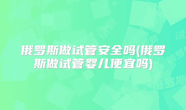 俄罗斯做试管安全吗(俄罗斯做试管婴儿便宜吗)