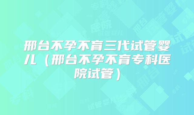 邢台不孕不育三代试管婴儿（邢台不孕不育专科医院试管）