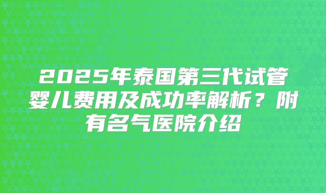 2025年泰国第三代试管婴儿费用及成功率解析?附有名气医院介绍