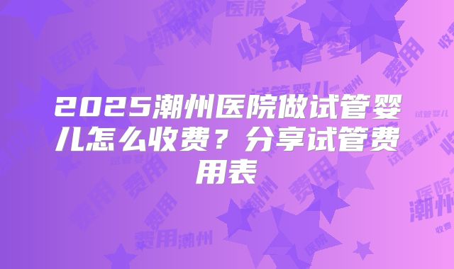 2025潮州医院做试管婴儿怎么收费？分享试管费用表