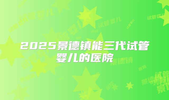 2025景德镇能三代试管婴儿的医院
