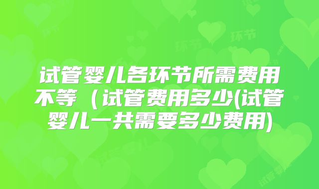 试管婴儿各环节所需费用不等（试管费用多少(试管婴儿一共需要多少费用)