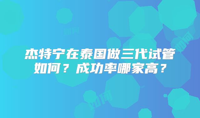 杰特宁在泰国做三代试管如何？成功率哪家高？