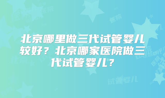 北京哪里做三代试管婴儿较好？北京哪家医院做三代试管婴儿？