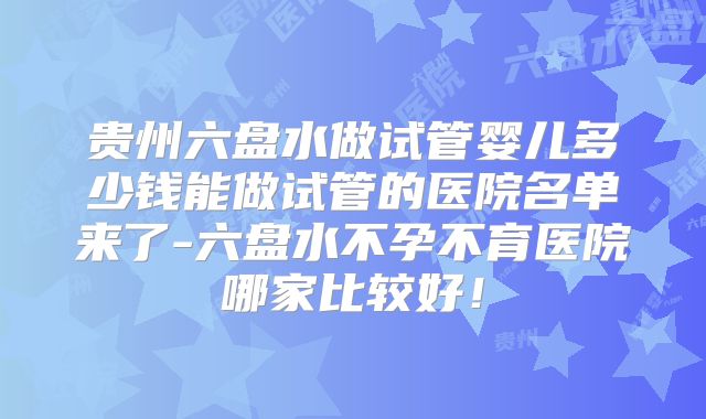 贵州六盘水做试管婴儿多少钱能做试管的医院名单来了-六盘水不孕不育医院哪家比较好！