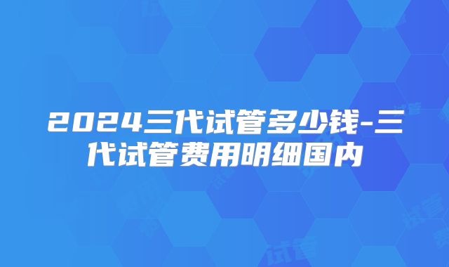2024三代试管多少钱-三代试管费用明细国内