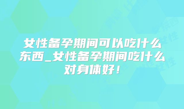 女性备孕期间可以吃什么东西_女性备孕期间吃什么对身体好！