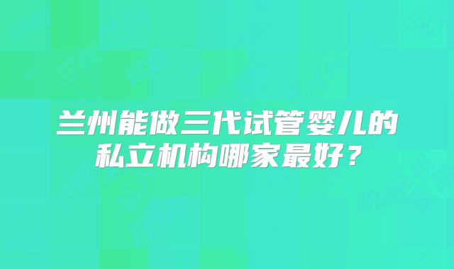 兰州能做三代试管婴儿的私立机构哪家最好?