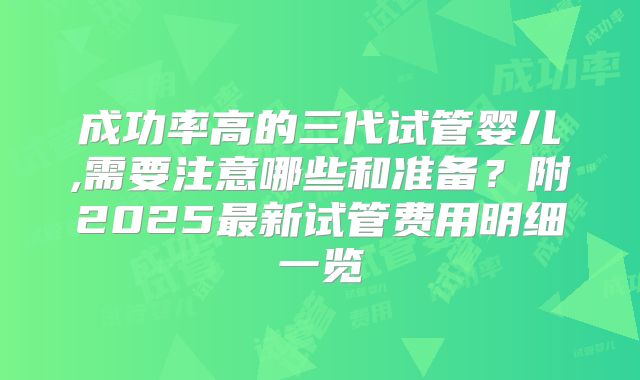 成功率高的三代试管婴儿,需要注意哪些和准备？附2025最新试管费用明细一览