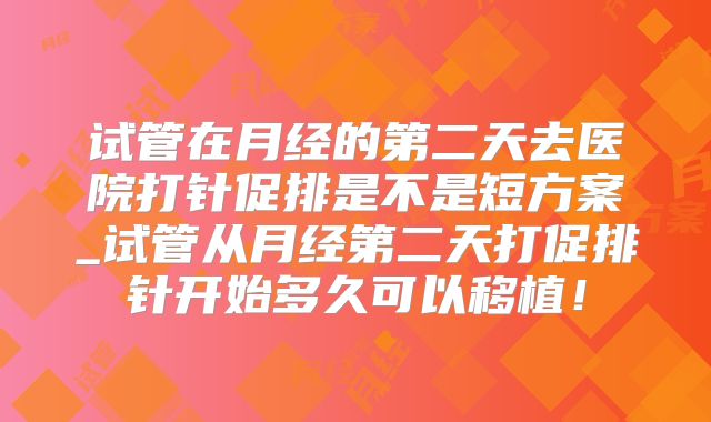 试管在月经的第二天去医院打针促排是不是短方案_试管从月经第二天打促排针开始多久可以移植！