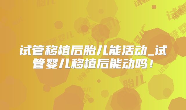 试管移植后胎儿能活动_试管婴儿移植后能动吗！