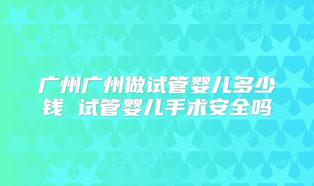 广州广州做试管婴儿多少钱 试管婴儿手术安全吗