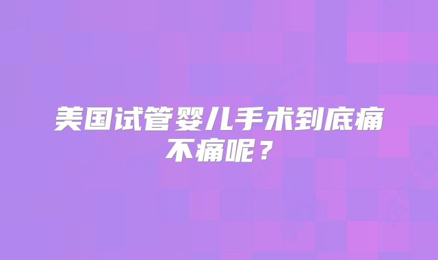 美国试管婴儿手术到底痛不痛呢？