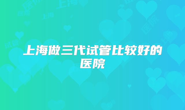 上海做三代试管比较好的医院