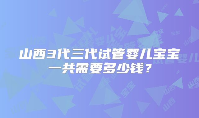山西3代三代试管婴儿宝宝一共需要多少钱？