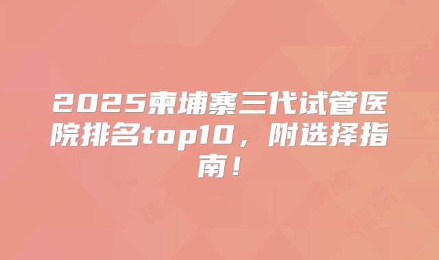 2025柬埔寨三代试管医院排名top10，附选择指南！