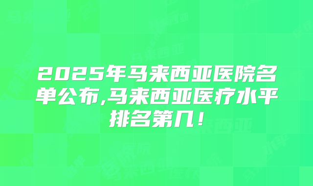 2025年马来西亚医院名单公布,马来西亚医疗水平排名第几！