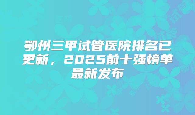 鄂州三甲试管医院排名已更新,2025前十强榜单最新发布