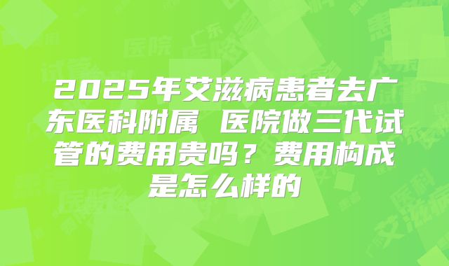 2025年艾滋病患者去广东医科附属 医院做三代试管的费用贵吗？费用构成是怎么样的