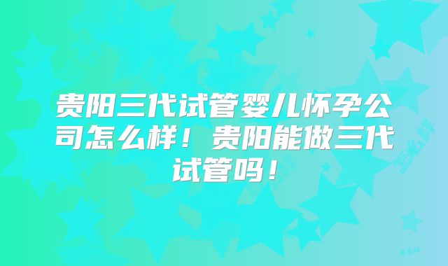 贵阳三代试管婴儿怀孕公司怎么样！贵阳能做三代试管吗！