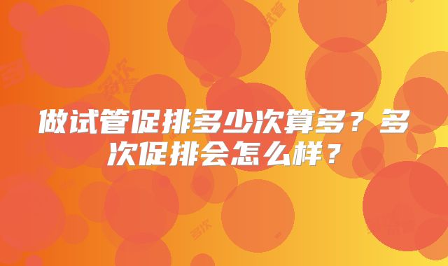做试管促排多少次算多？多次促排会怎么样？