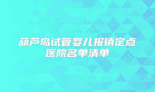 葫芦岛试管婴儿报销定点医院名单清单