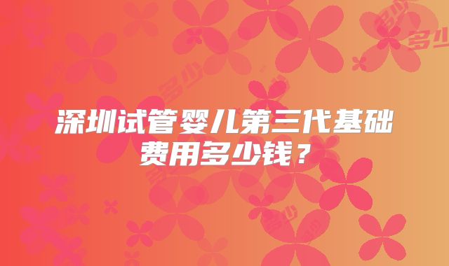 深圳试管婴儿第三代基础费用多少钱？