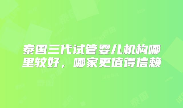 泰国三代试管婴儿机构哪里较好，哪家更值得信赖