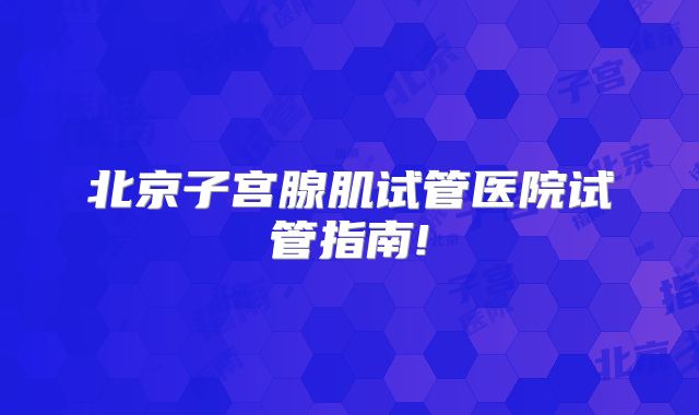 北京子宫腺肌试管医院试管指南!