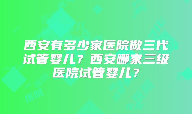 西安有多少家医院做三代试管婴儿？西安哪家三级医院试管婴儿？