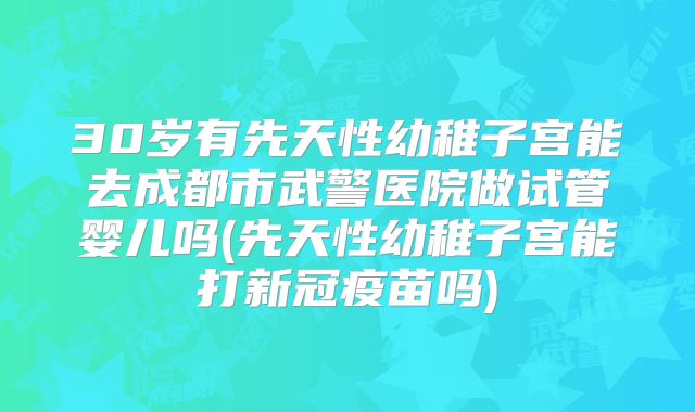 30岁有先天性幼稚子宫能去成都市武警医院做试管婴儿吗(先天性幼稚子宫能打新冠疫苗吗)