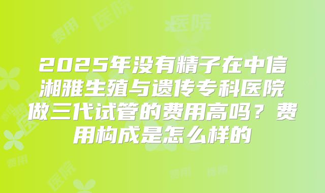 2025年没有精子在中信湘雅生殖与遗传专科医院做三代试管的费用高吗？费用构成是怎么样的