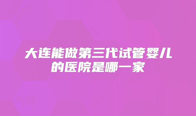 大连能做第三代试管婴儿的医院是哪一家