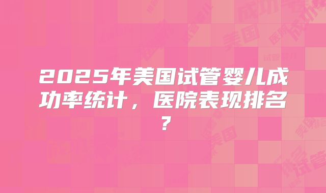 2025年美国试管婴儿成功率统计，医院表现排名？