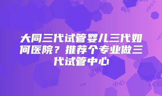 大同三代试管婴儿三代如何医院？推荐个专业做三代试管中心