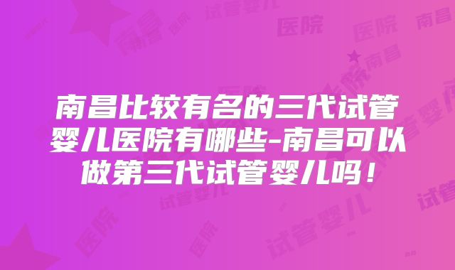 南昌比较有名的三代试管婴儿医院有哪些-南昌可以做第三代试管婴儿吗！