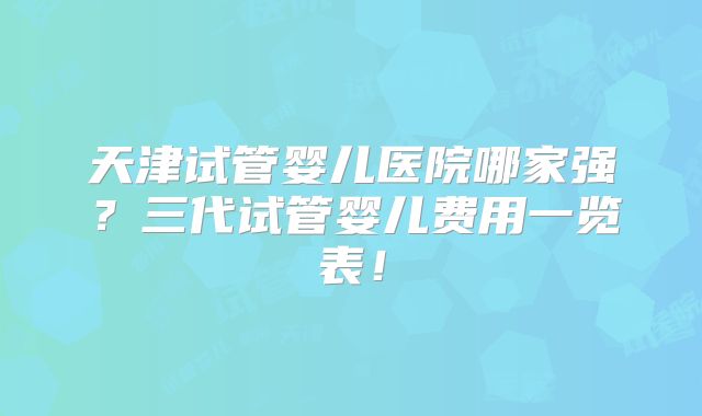 天津试管婴儿医院哪家强？三代试管婴儿费用一览表！