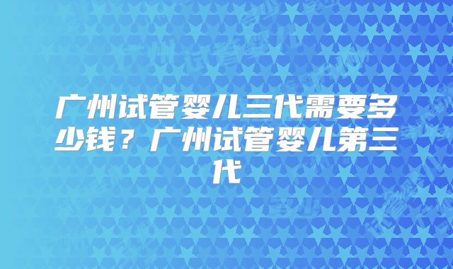 广州试管婴儿三代需要多少钱？广州试管婴儿第三代