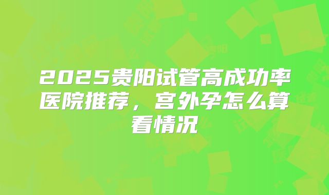 2025贵阳试管高成功率医院推荐,宫外孕怎么算看情况