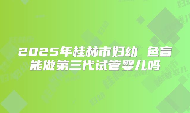 2025年桂林市妇幼 色盲能做第三代试管婴儿吗