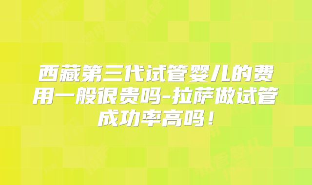 西藏第三代试管婴儿的费用一般很贵吗-拉萨做试管成功率高吗!