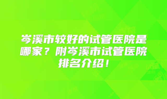 岑溪市较好的试管医院是哪家？附岑溪市试管医院排名介绍！