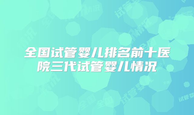 全国试管婴儿排名前十医院三代试管婴儿情况