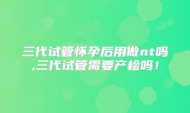 三代试管怀孕后用做nt吗,三代试管需要产检吗！