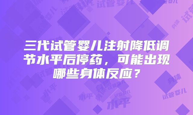 三代试管婴儿注射降低调节水平后停药，可能出现哪些身体反应？