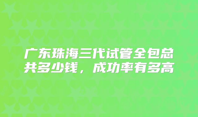 广东珠海三代试管全包总共多少钱,成功率有多高