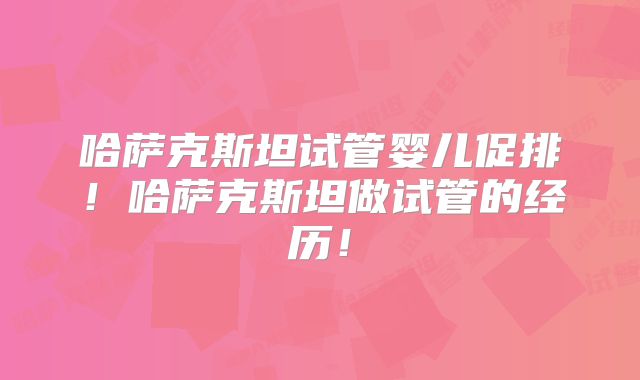 哈萨克斯坦试管婴儿促排！哈萨克斯坦做试管的经历！