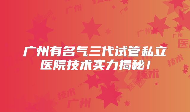 广州有名气三代试管私立医院技术实力揭秘！