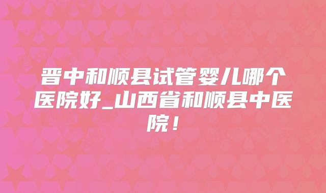 晋中和顺县试管婴儿哪个医院好_山西省和顺县中医院！